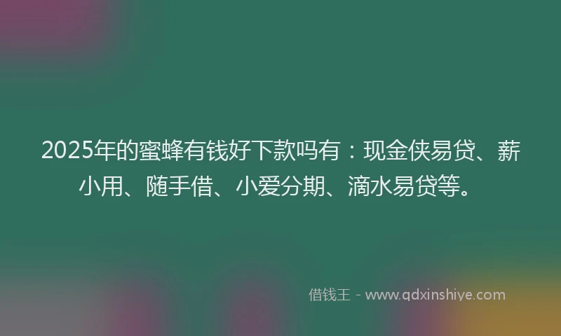 2025年的蜜蜂有钱好下款吗有：现金侠易贷、薪小用、随手借、小爱分期、滴水易贷等。