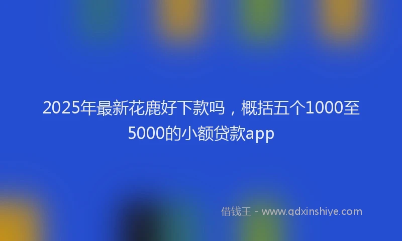 2025年最新花鹿好下款吗，概括五个1000至5000的小额贷款app