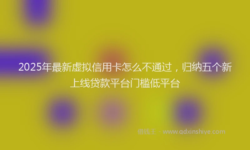 2025年最新虚拟信用卡怎么不通过，归纳五个新上线贷款平台门槛低平台