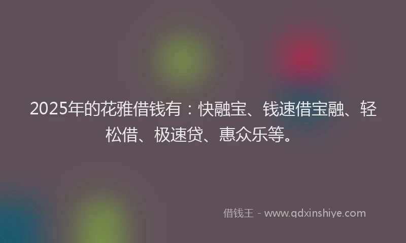 2025年的花雅借钱有：快融宝、钱速借宝融、轻松借、极速贷、惠众乐等。