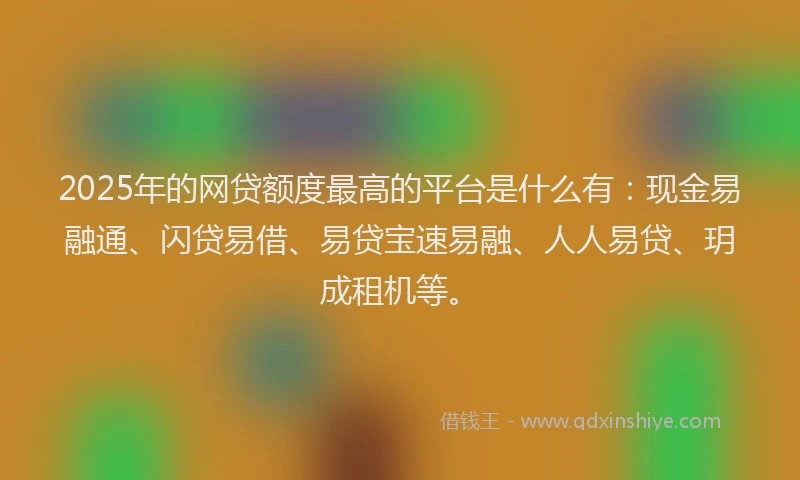 2025年的网贷额度最高的平台是什么有：现金易融通、闪贷易借、易贷宝速易融、人人易贷、玥成租机等。
