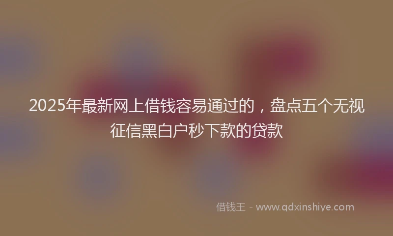 2025年最新网上借钱容易通过的，盘点五个无视征信黑白户秒下款的贷款