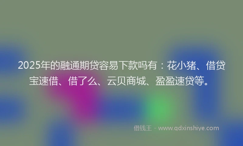 2025年的融通期贷容易下款吗有：花小猪、借贷宝速借、借了么、云贝商城、盈盈速贷等。
