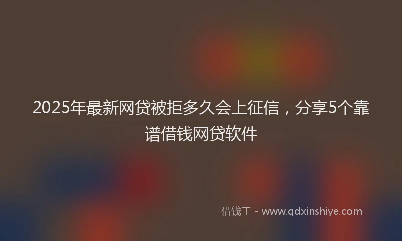 2025年最新网贷被拒多久会上征信，分享5个靠谱借钱网贷软件