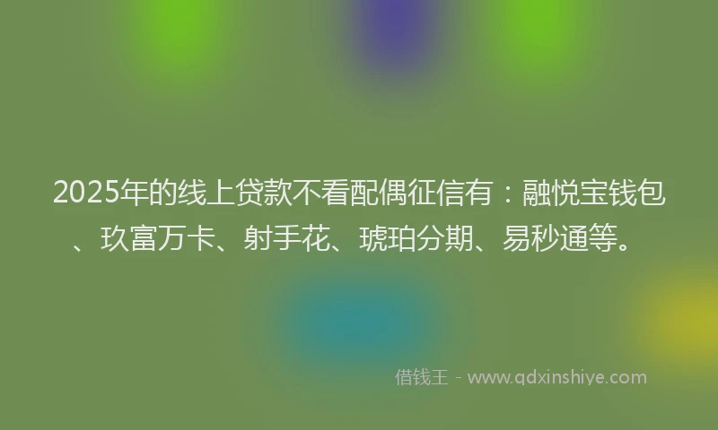2025年的线上贷款不看配偶征信有：融悦宝钱包、玖富万卡、射手花、琥珀分期、易秒通等。