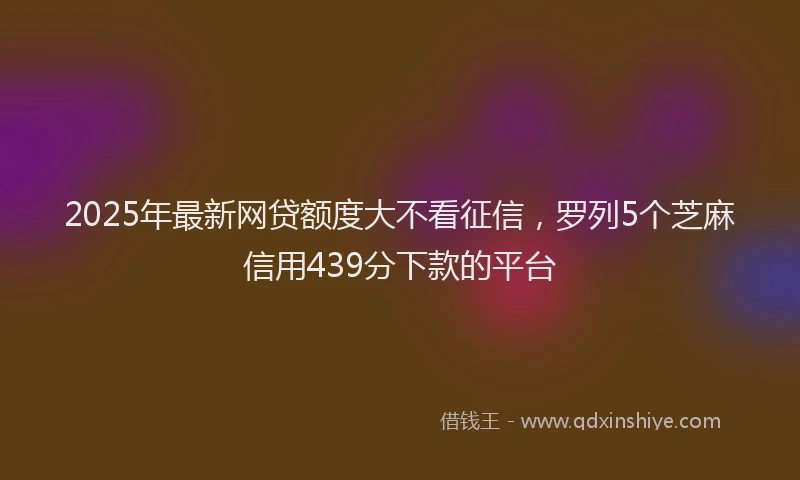 2025年最新网贷额度大不看征信，罗列5个芝麻信用439分下款的平台