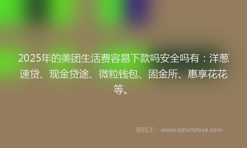 2025年的美团生活费容易下款吗安全吗有：洋葱速贷、现金贷途、微粒钱包、固金所、惠享花花等。