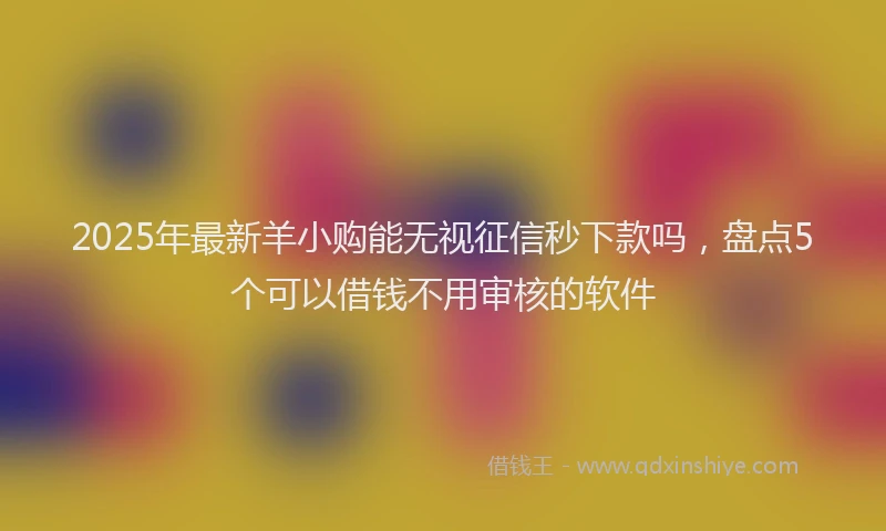 2025年最新羊小购能无视征信秒下款吗，盘点5个可以借钱不用审核的软件