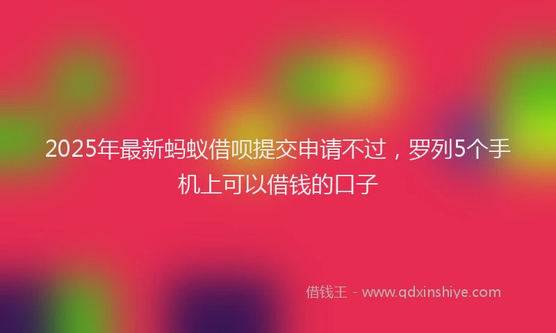 2025年最新蚂蚁借呗提交申请不过，罗列5个手机上可以借钱的口子