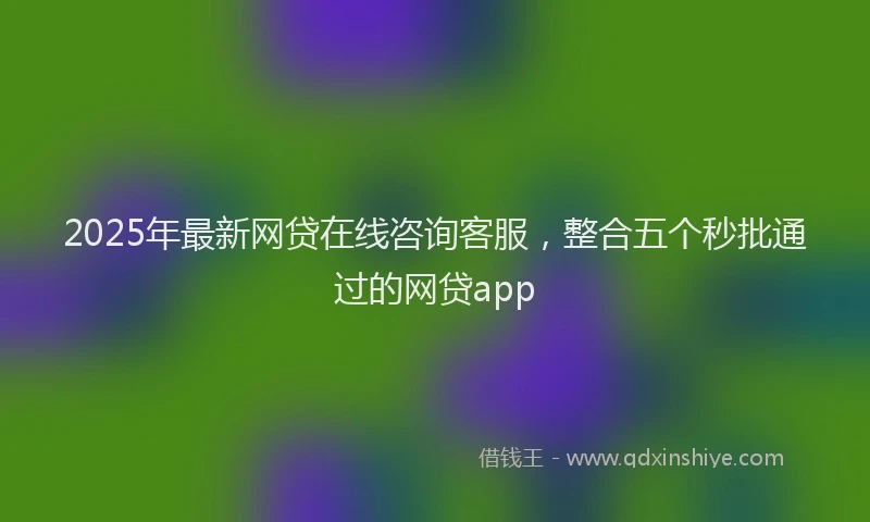 2025年最新网贷在线咨询客服，整合五个秒批通过的网贷app