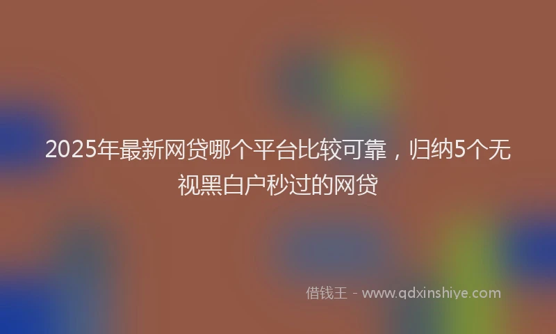 2025年最新网贷哪个平台比较可靠，归纳5个无视黑白户秒过的网贷