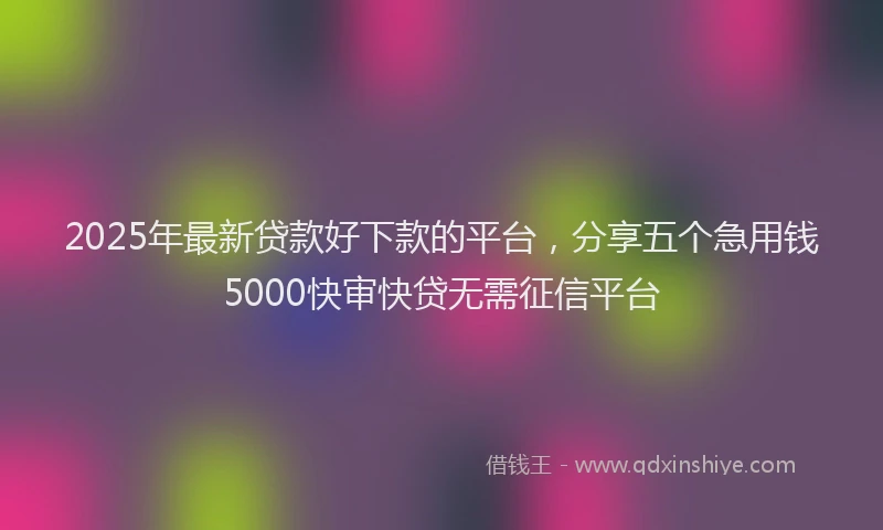 2025年最新贷款好下款的平台，分享五个急用钱5000快审快贷无需征信平台