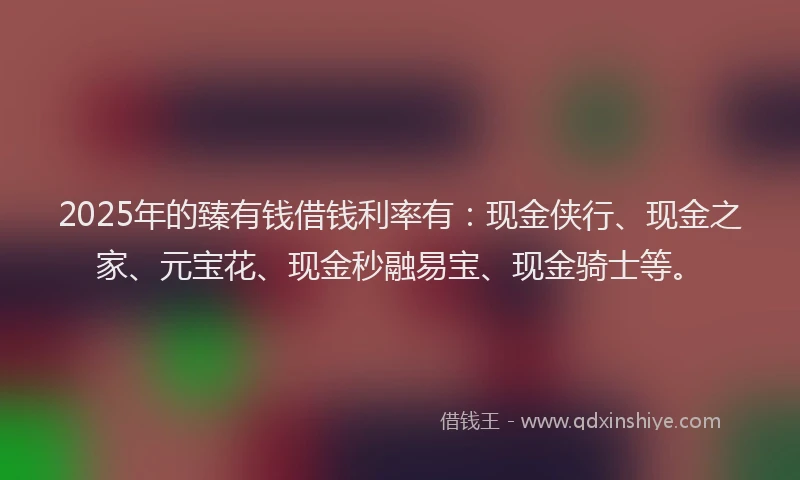 2025年的臻有钱借钱利率有：现金侠行、现金之家、元宝花、现金秒融易宝、现金骑士等。