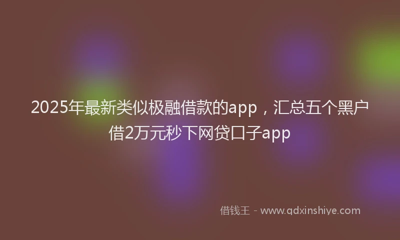 2025年最新类似极融借款的app，汇总五个黑户借2万元秒下网贷口子app