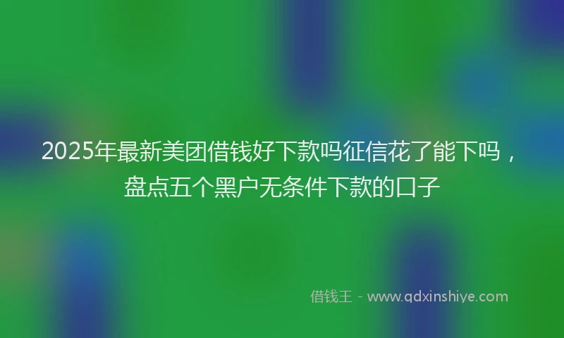 2025年最新美团借钱好下款吗征信花了能下吗，盘点五个黑户无条件下款的口子