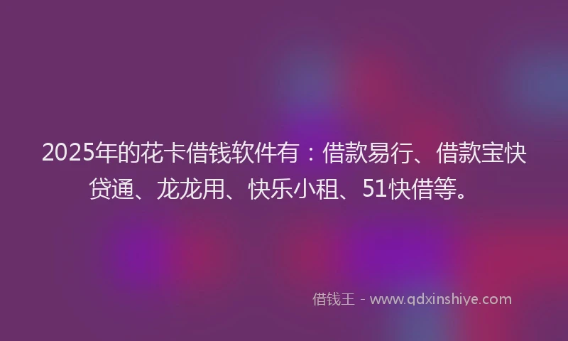 2025年的花卡借钱软件有：借款易行、借款宝快贷通、龙龙用、快乐小租、51快借等。