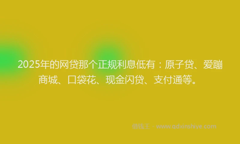 2025年的网贷那个正规利息低有：原子贷、爱蹦商城、口袋花、现金闪贷、支付通等。
