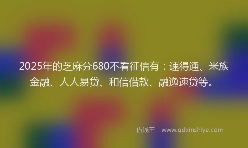 2025年的芝麻分680不看征信有：速得通、米族金融、人人易贷、和信借款、融逸速贷等。