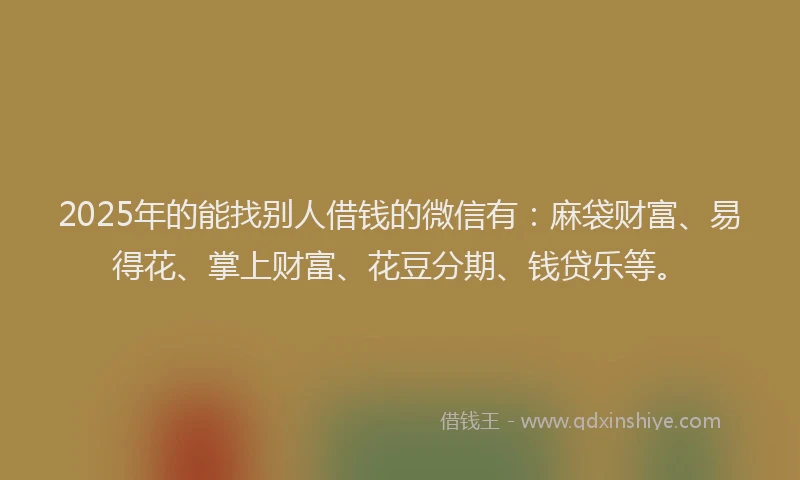 2025年的能找别人借钱的微信有:麻袋财富、易得花、掌上财富、花豆分期、钱贷乐等。