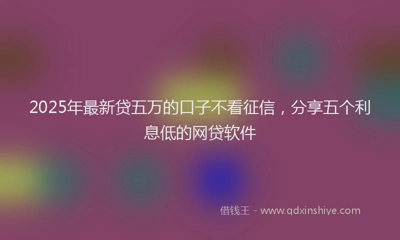 2025年最新贷五万的口子不看征信，分享五个利息低的网贷软件
