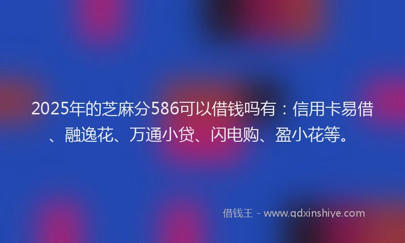 2025年的芝麻分586可以借钱吗有：信用卡易借、融逸花、万通小贷、闪电购、盈小花等。