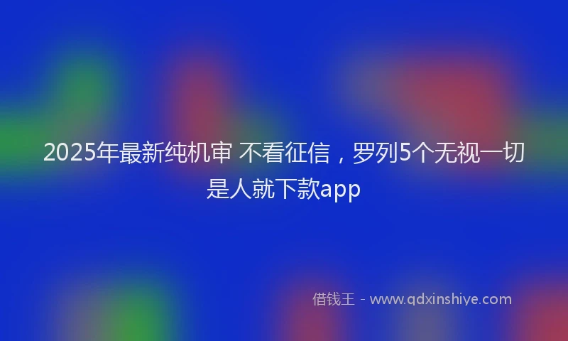 2025年最新纯机审 不看征信，罗列5个无视一切是人就下款app