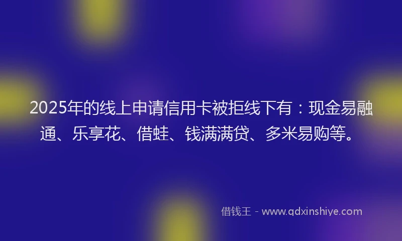 2025年的线上申请信用卡被拒线下有：现金易融通、乐享花、借蛙、钱满满贷、多米易购等。
