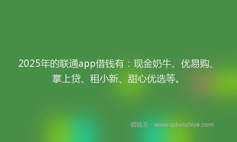 2025年的联通app借钱有：现金奶牛、优易购、掌上贷、租小新、甜心优选等。