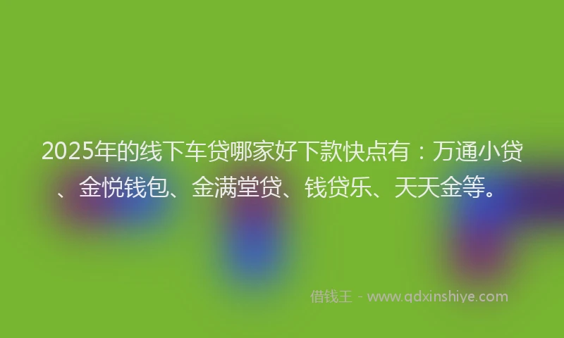 2025年的线下车贷哪家好下款快点有：万通小贷、金悦钱包、金满堂贷、钱贷乐、天天金等。