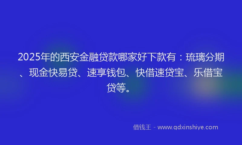 2025年的西安金融贷款哪家好下款有：琉璃分期、现金快易贷、速享钱包、快借速贷宝、乐借宝贷等。