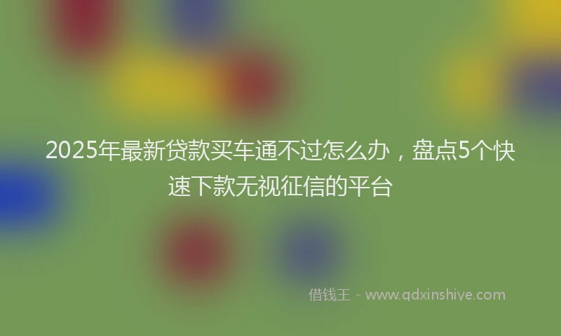 2025年最新贷款买车通不过怎么办，盘点5个快速下款无视征信的平台