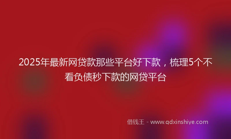 2025年最新网贷款那些平台好下款，梳理5个不看负债秒下款的网贷平台