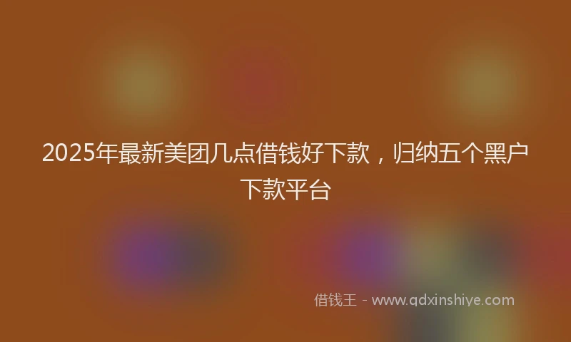 2025年最新美团几点借钱好下款，归纳五个黑户下款平台