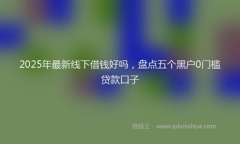 2025年最新线下借钱好吗，盘点五个黑户0门槛贷款口子