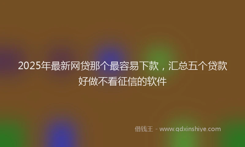 2025年最新网贷那个最容易下款，汇总五个贷款好做不看征信的软件