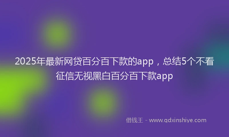 2025年最新网贷百分百下款的app，总结5个不看征信无视黑白百分百下款app