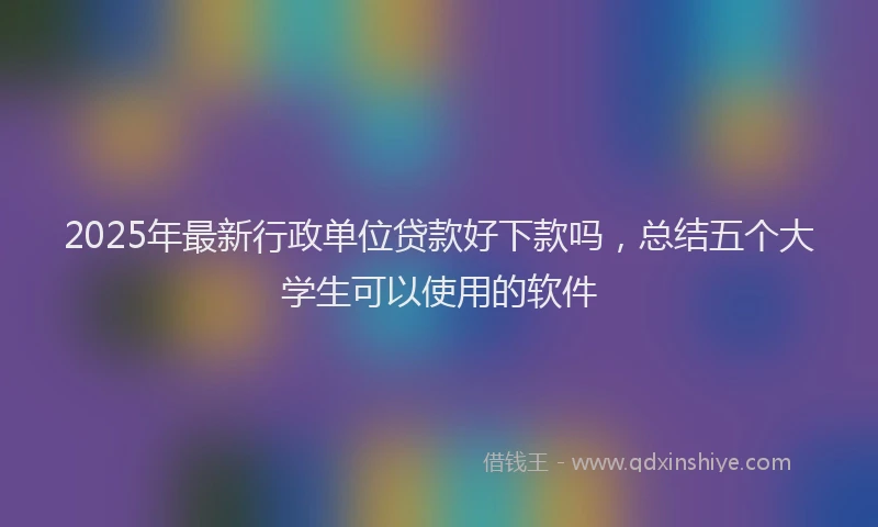 2025年最新行政单位贷款好下款吗，总结五个大学生可以使用的软件