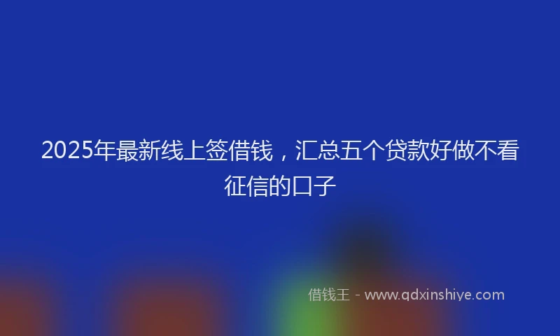 2025年最新线上签借钱，汇总五个贷款好做不看征信的口子