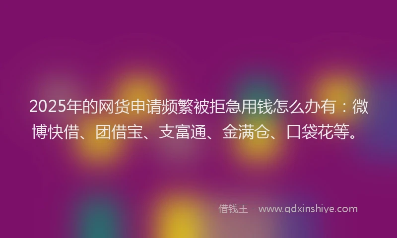 2025年的网货申请频繁被拒急用钱怎么办有：微博快借、团借宝、支富通、金满仓、口袋花等。