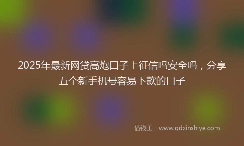 2025年最新网贷高炮口子上征信吗安全吗，分享五个新手机号容易下款的口子