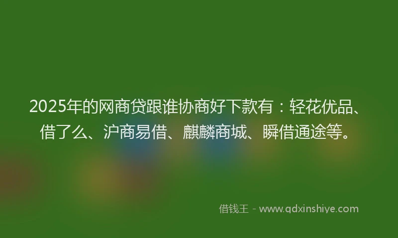 2025年的网商贷跟谁协商好下款有：轻花优品、借了么、沪商易借、麒麟商城、瞬借通途等。