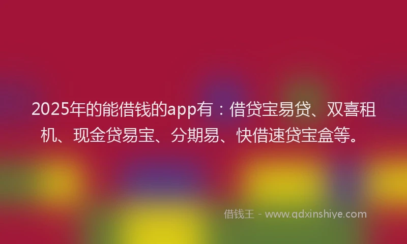 2025年的能借钱的app有：借贷宝易贷、双喜租机、现金贷易宝、分期易、快借速贷宝盒等。