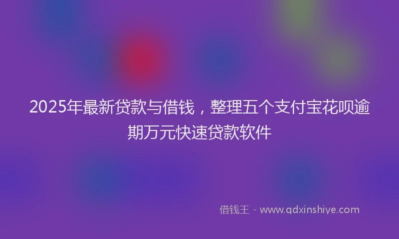 2025年最新贷款与借钱,整理五个支付宝花呗逾期万元快速贷款软件