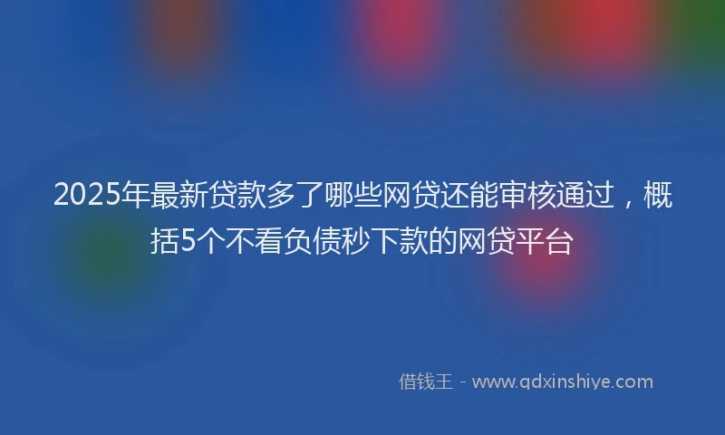 2025年最新贷款多了哪些网贷还能审核通过，概括5个不看负债秒下款的网贷平台