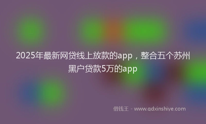 2025年最新网贷线上放款的app，整合五个苏州黑户贷款5万的app