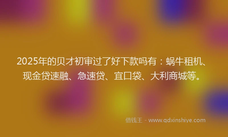 2025年的贝才初审过了好下款吗有：蜗牛租机、现金贷速融、急速贷、宜口袋、大利商城等。