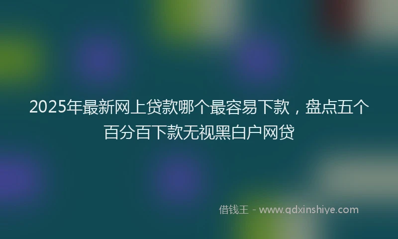 2025年最新网上贷款哪个最容易下款，盘点五个百分百下款无视黑白户网贷