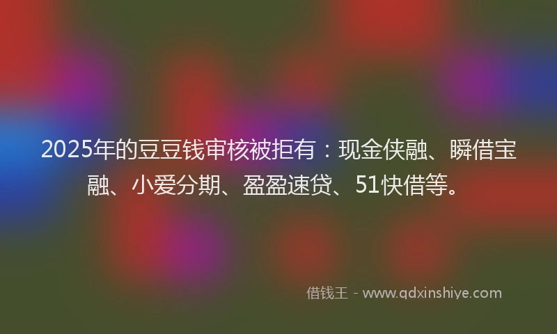 2025年的豆豆钱审核被拒有：现金侠融、瞬借宝融、小爱分期、盈盈速贷、51快借等。