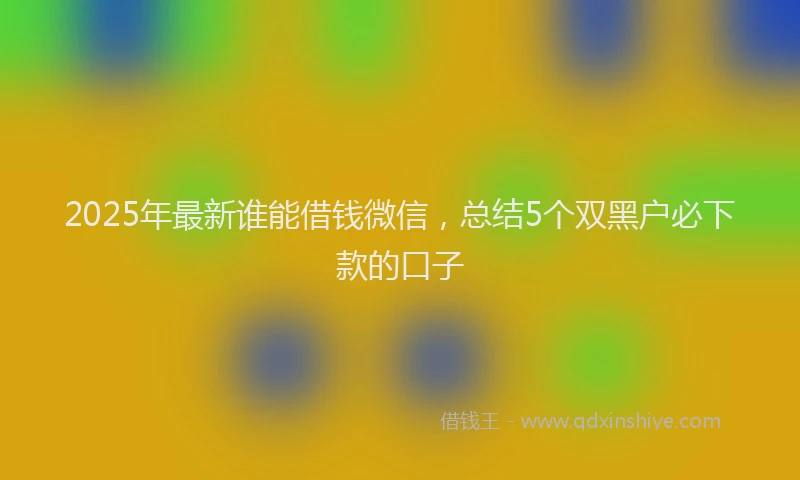 2025年最新谁能借钱微信，总结5个双黑户必下款的口子