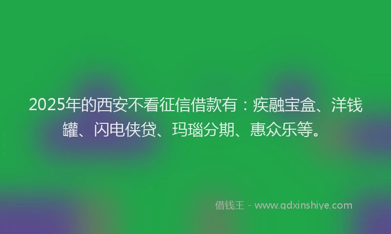 2025年的西安不看征信借款有：疾融宝盒、洋钱罐、闪电侠贷、玛瑙分期、惠众乐等。